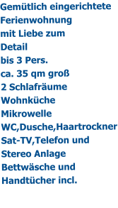 Gemtlich eingerichtete Ferienwohnung mit Liebe zum Detail bis 3 Pers. ca. 35 qm gro 2 Schlafrume Wohnkche Mikrowelle WC,Dusche,Haartrockner Sat-TV,Telefon und Stereo Anlage Bettwsche und Handtcher incl.